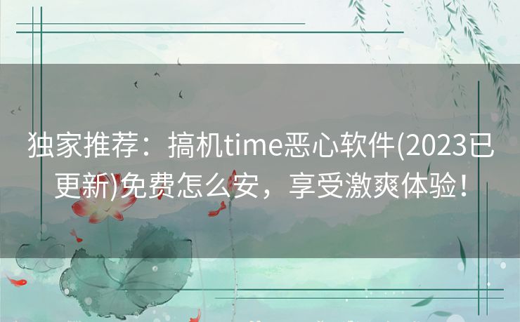 独家推荐：搞机time恶心软件(2023已更新)免费怎么安，享受激爽体验！