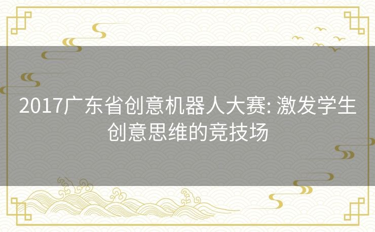 2017广东省创意机器人大赛: 激发学生创意思维的竞技场