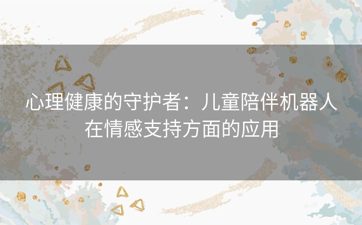 心理健康的守护者：儿童陪伴机器人在情感支持方面的应用