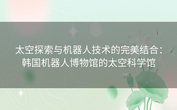 太空探索与机器人技术的完美结合：韩国机器人博物馆的太空科学馆