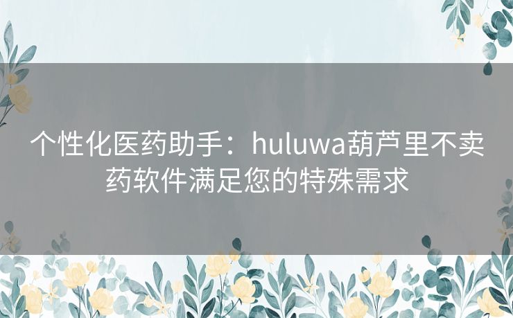 个性化医药助手：huluwa葫芦里不卖药软件满足您的特殊需求