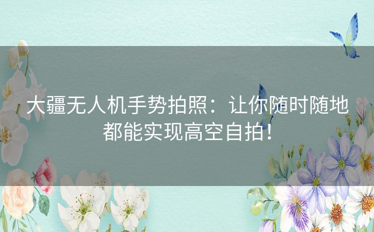 大疆无人机手势拍照：让你随时随地都能实现高空自拍！