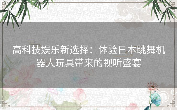 高科技娱乐新选择：体验日本跳舞机器人玩具带来的视听盛宴