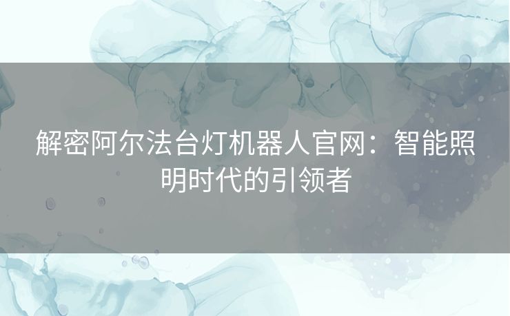 解密阿尔法台灯机器人官网：智能照明时代的引领者