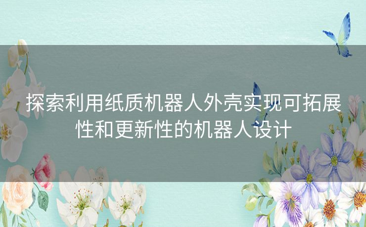 探索利用纸质机器人外壳实现可拓展性和更新性的机器人设计