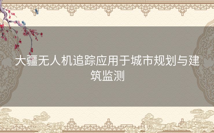 大疆无人机追踪应用于城市规划与建筑监测