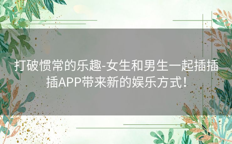 打破惯常的乐趣-女生和男生一起插插插APP带来新的娱乐方式！