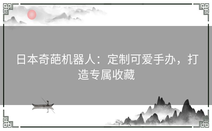 日本奇葩机器人：定制可爱手办，打造专属收藏