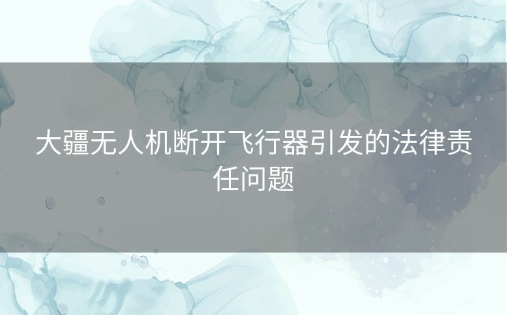 大疆无人机断开飞行器引发的法律责任问题