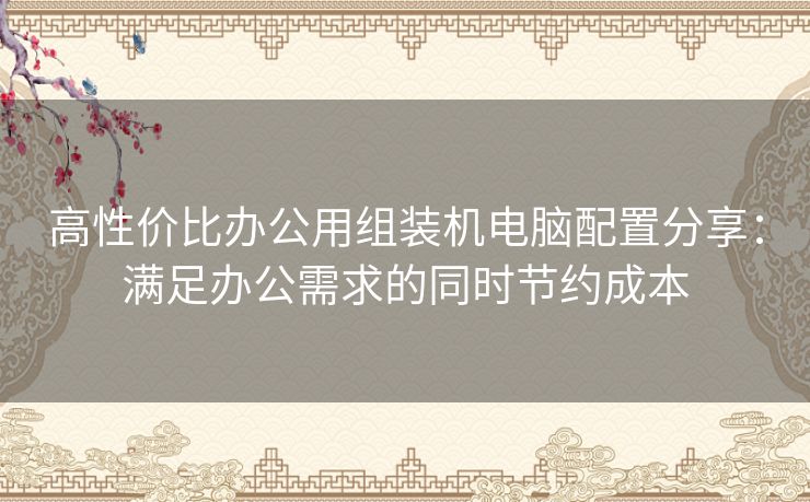 高性价比办公用组装机电脑配置分享：满足办公需求的同时节约成本