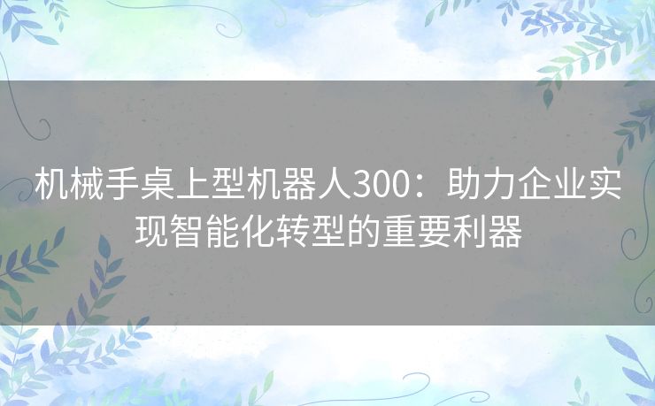 机械手桌上型机器人300：助力企业实现智能化转型的重要利器