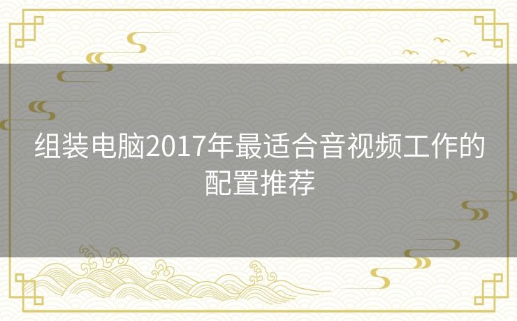 组装电脑2017年最适合音视频工作的配置推荐