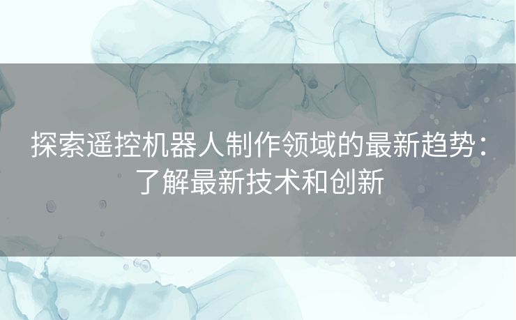 探索遥控机器人制作领域的最新趋势：了解最新技术和创新