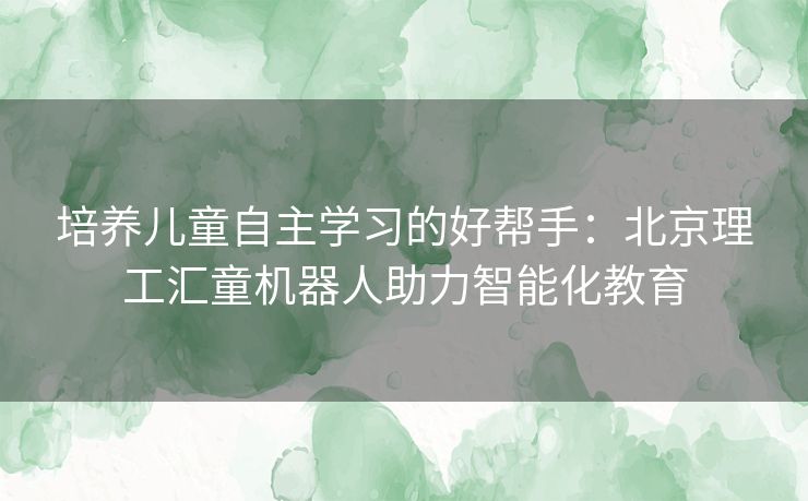 培养儿童自主学习的好帮手：北京理工汇童机器人助力智能化教育