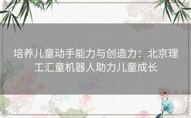 培养儿童动手能力与创造力：北京理工汇童机器人助力儿童成长