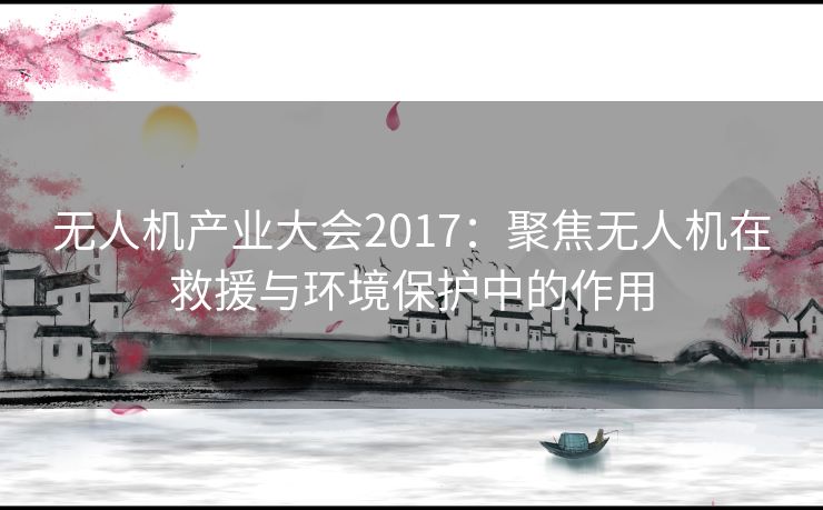 无人机产业大会2017：聚焦无人机在救援与环境保护中的作用