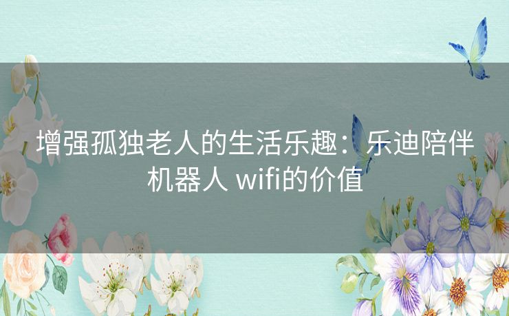 增强孤独老人的生活乐趣：乐迪陪伴机器人 wifi的价值