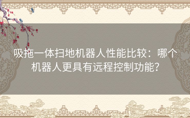 吸拖一体扫地机器人性能比较：哪个机器人更具有远程控制功能？