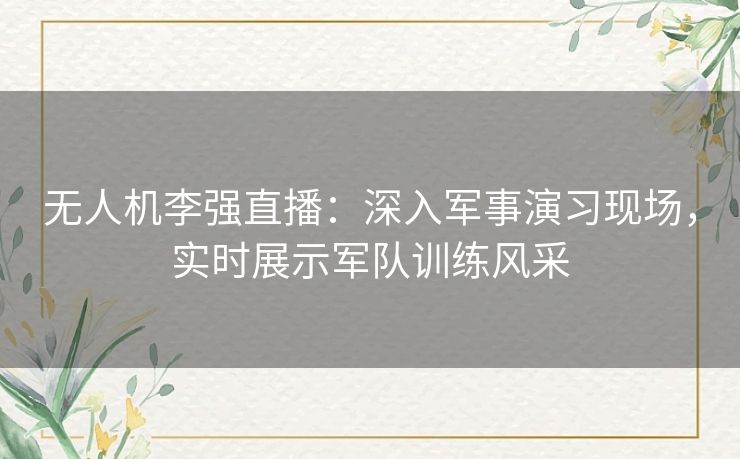 无人机李强直播：深入军事演习现场，实时展示军队训练风采