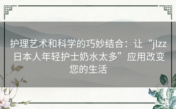 护理艺术和科学的巧妙结合：让“jlzz日本人年轻护士奶水太多”应用改变您的生活