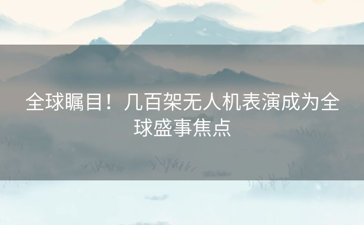 全球瞩目！几百架无人机表演成为全球盛事焦点