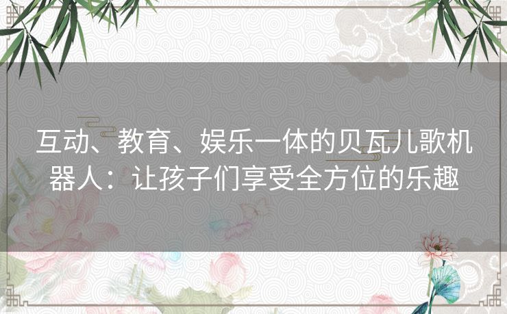 互动、教育、娱乐一体的贝瓦儿歌机器人：让孩子们享受全方位的乐趣