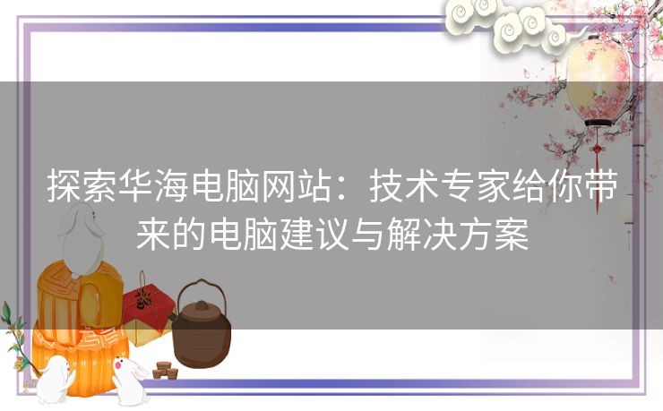 探索华海电脑网站：技术专家给你带来的电脑建议与解决方案