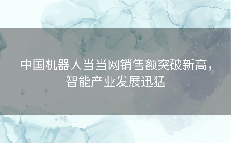 中国机器人当当网销售额突破新高，智能产业发展迅猛