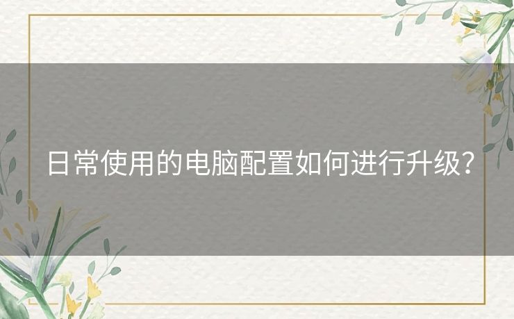 日常使用的电脑配置如何进行升级？