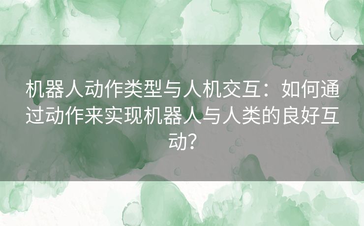 机器人动作类型与人机交互：如何通过动作来实现机器人与人类的良好互动？