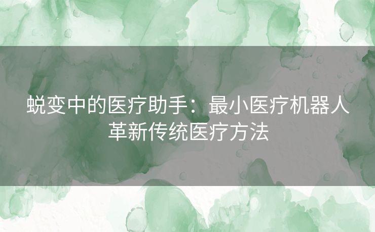 蜕变中的医疗助手：最小医疗机器人革新传统医疗方法