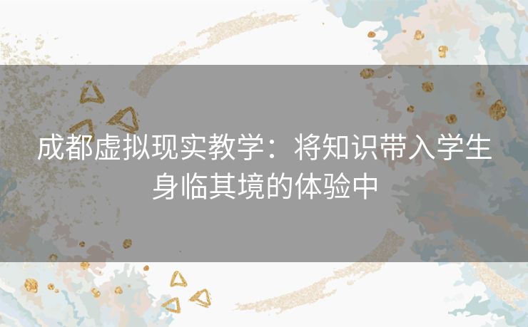 成都虚拟现实教学：将知识带入学生身临其境的体验中