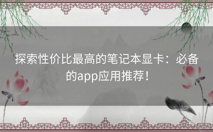 探索性价比最高的笔记本显卡：必备的app应用推荐！