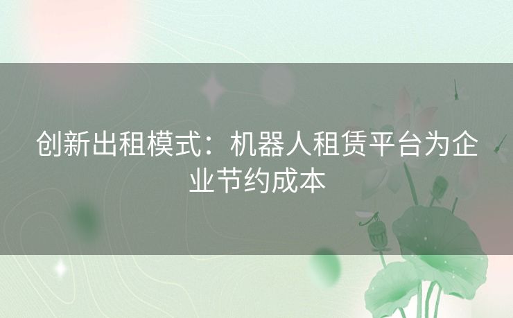 创新出租模式：机器人租赁平台为企业节约成本