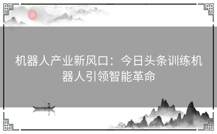 机器人产业新风口：今日头条训练机器人引领智能革命