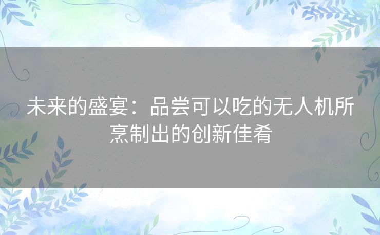 未来的盛宴：品尝可以吃的无人机所烹制出的创新佳肴