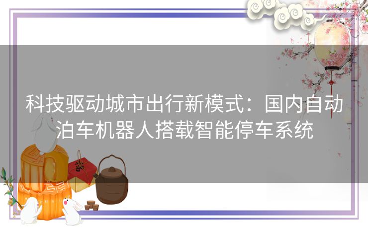 科技驱动城市出行新模式：国内自动泊车机器人搭载智能停车系统