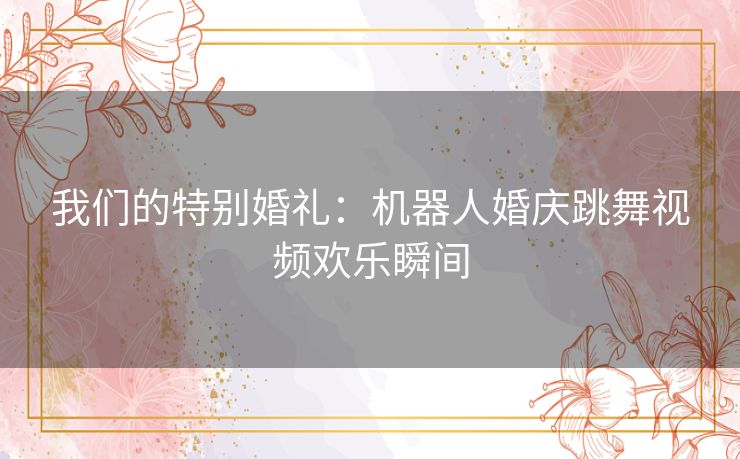 我们的特别婚礼：机器人婚庆跳舞视频欢乐瞬间