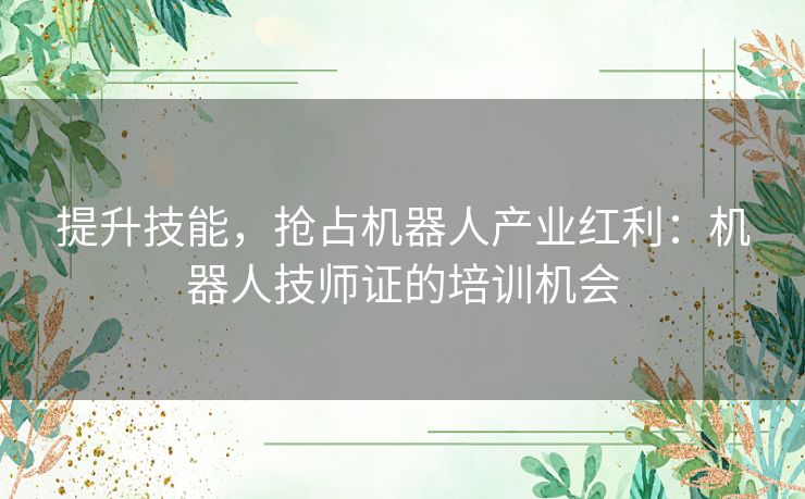 提升技能，抢占机器人产业红利：机器人技师证的培训机会