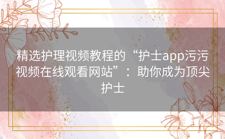 精选护理视频教程的“护士app污污视频在线观看网站”：助你成为顶尖护士