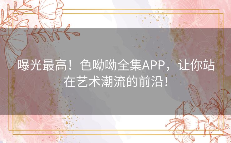 曝光最高！色呦呦全集APP，让你站在艺术潮流的前沿！