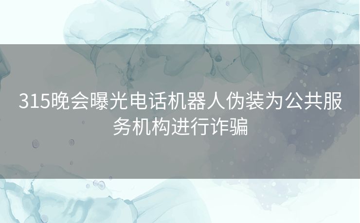 315晚会曝光电话机器人伪装为公共服务机构进行诈骗