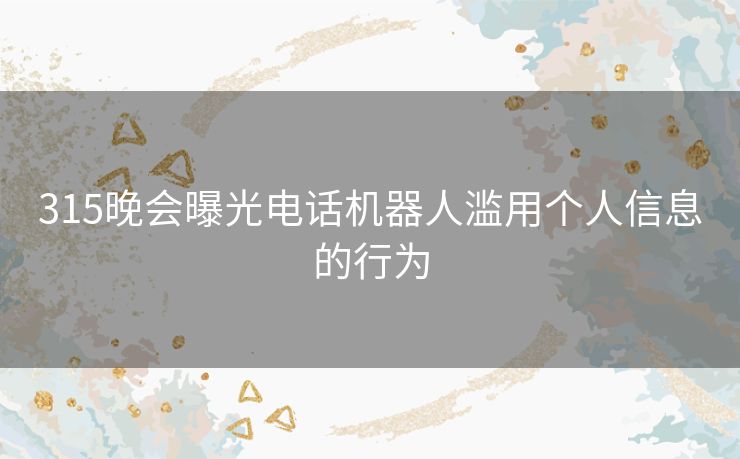 315晚会曝光电话机器人滥用个人信息的行为