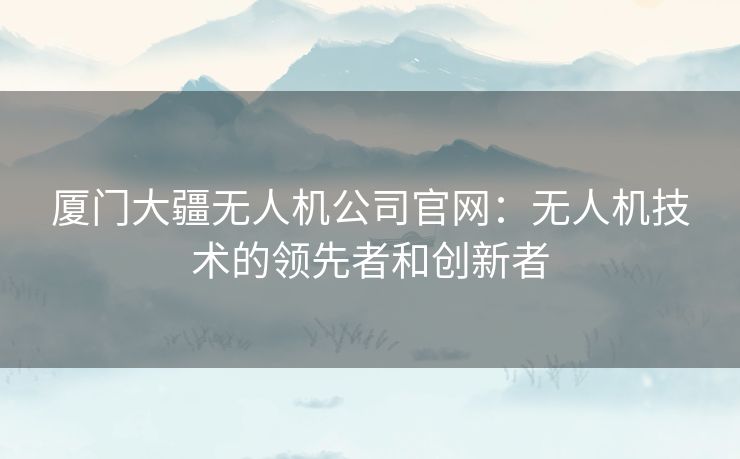 厦门大疆无人机公司官网：无人机技术的领先者和创新者