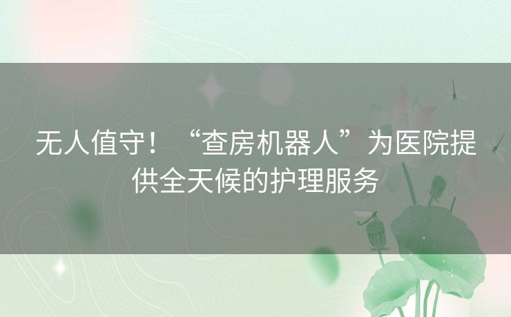 无人值守！“查房机器人”为医院提供全天候的护理服务