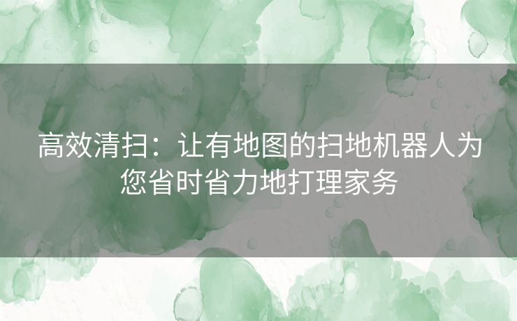 高效清扫：让有地图的扫地机器人为您省时省力地打理家务