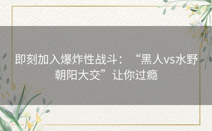 即刻加入爆炸性战斗：“黑人vs水野朝阳大交”让你过瘾