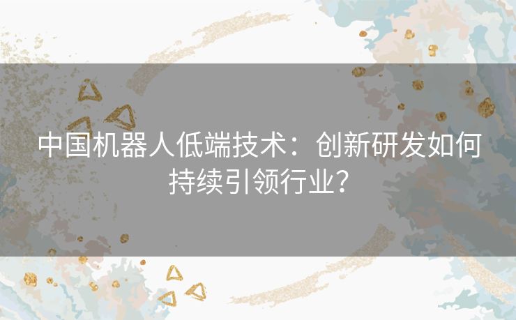 中国机器人低端技术：创新研发如何持续引领行业？