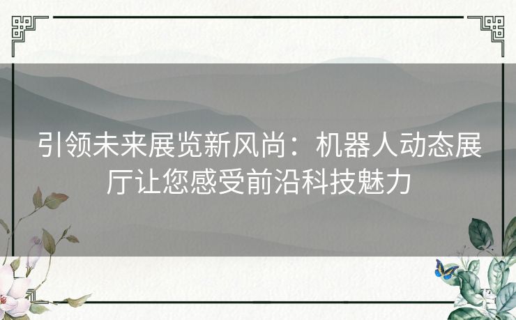 引领未来展览新风尚：机器人动态展厅让您感受前沿科技魅力