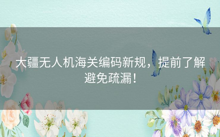 大疆无人机海关编码新规，提前了解避免疏漏！